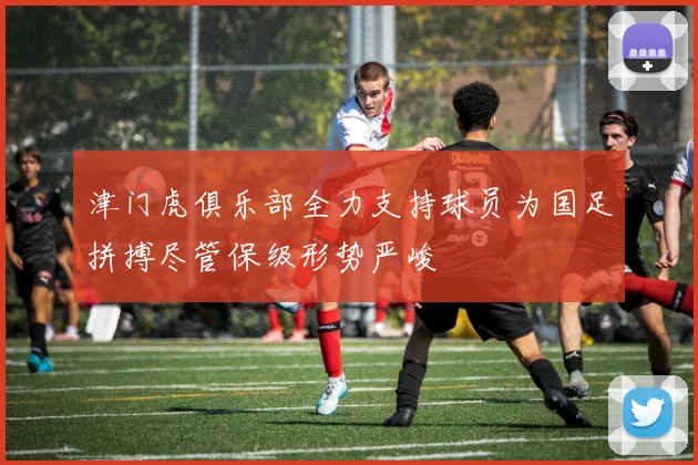 津门虎俱乐部全力支持球员为国足拼搏尽管保级形势严峻