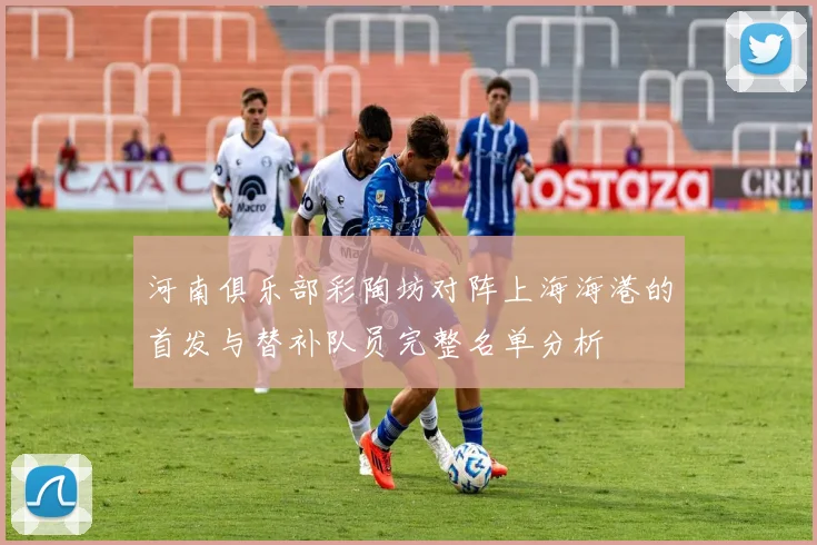 河南俱乐部彩陶坊对阵上海海港的首发与替补队员完整名单分析