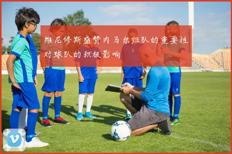 维尼修斯盛赞内马尔归队的重要性对球队的积极影响