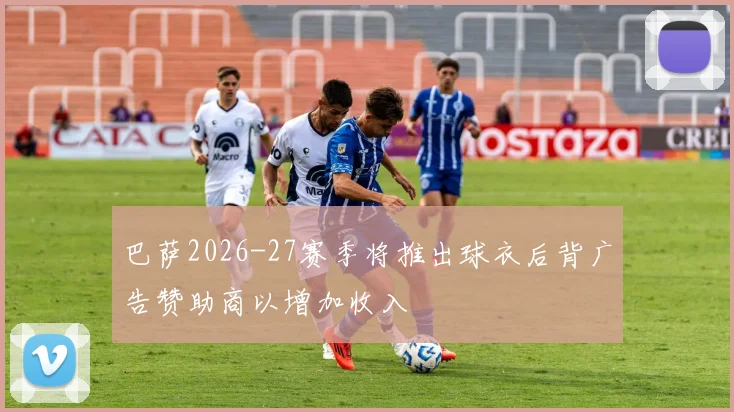 巴萨2026-27赛季将推出球衣后背广告赞助商以增加收入