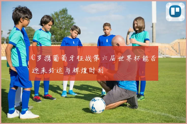 C罗携葡萄牙征战第六届世界杯能否迎来好运与辉煌时刻