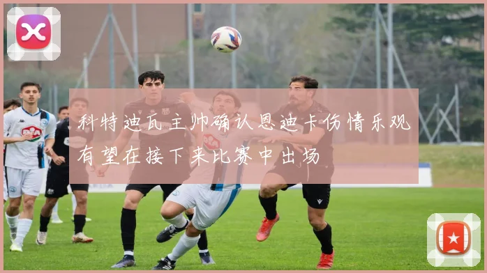 科特迪瓦主帅确认恩迪卡伤情乐观有望在接下来比赛中出场