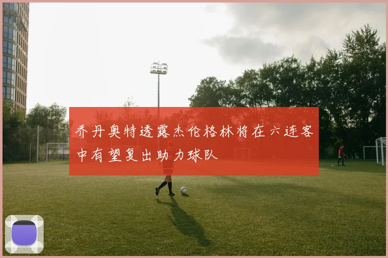乔丹奥特透露杰伦格林将在六连客中有望复出助力球队