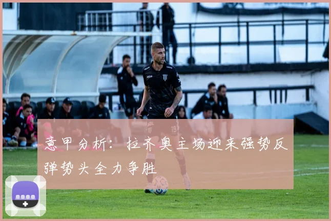 意甲分析：拉齐奥主场迎来强势反弹势头全力争胜