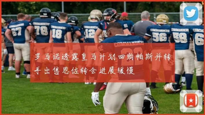 罗马诺透露皇马计划回购帕斯并转手出售恩佐转会进展缓慢