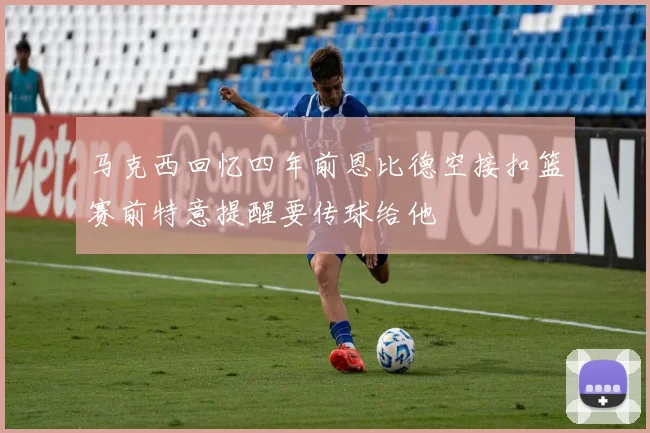 马克西回忆四年前恩比德空接扣篮赛前特意提醒要传球给他